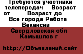 Требуются участники телепередач. › Возраст от ­ 18 › Возраст до ­ 60 - Все города Работа » Вакансии   . Свердловская обл.,Камышлов г.